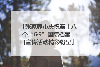 张家界市庆祝第十八个“6·9”国际档案日宣传活动精彩纷呈