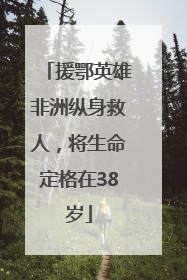 援鄂英雄非洲纵身救人，将生命定格在38岁