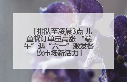排队至凌晨3点 儿童餐订单量高涨 “端午”遇“六一”激发餐饮市场新活力