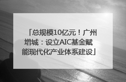 总规模10亿元！广州增城：设立AIC基金赋能现代化产业体系建设