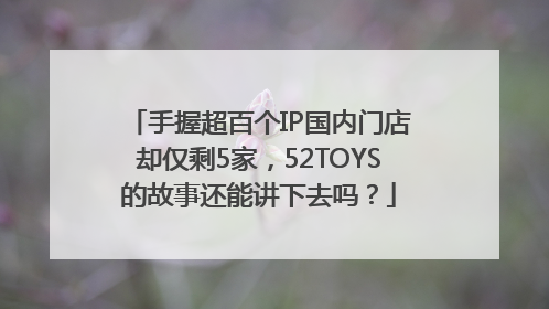 手握超百个IP国内门店却仅剩5家，52TOYS的故事还能讲下去吗？
