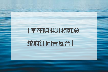 李在明推进将韩总统府迁回青瓦台