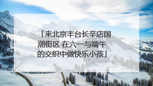 来北京丰台长辛店国潮街区 在六一与端午的交织中做快乐小孩