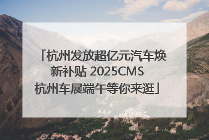 杭州发放超亿元汽车焕新补贴 2025CMS杭州车展端午等你来逛