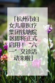 杭州市妇女儿童医疗集团钱塘院区即将正式启用！“六一”义诊活动来啦