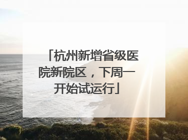 杭州新增省级医院新院区，下周一开始试运行