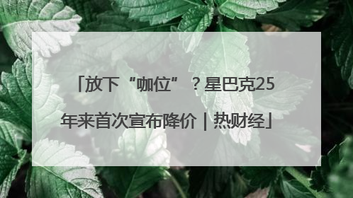 放下“咖位”？星巴克25年来首次宣布降价｜热财经