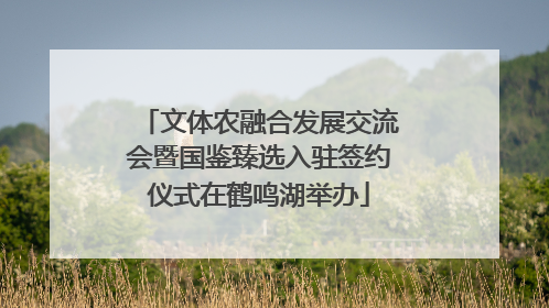 文体农融合发展交流会暨国鉴臻选入驻签约仪式在鹤鸣湖举办