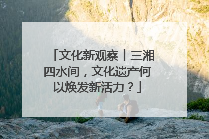 文化新观察丨三湘四水间，文化遗产何以焕发新活力？