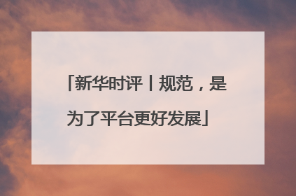 新华时评丨规范，是为了平台更好发展