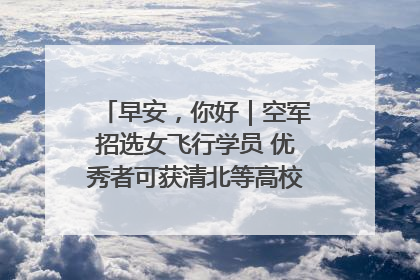 早安，你好｜空军招选女飞行学员 优秀者可获清北等高校“双学籍”
