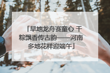 旱地龙舟赛童心 千粽飘香传古韵——河南多地花样迎端午