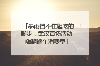 暴雨挡不住逛吃的脚步，武汉百场活动嗨翻端午消费季