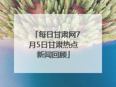 每日甘肃网7月5日甘肃热点新闻回顾
