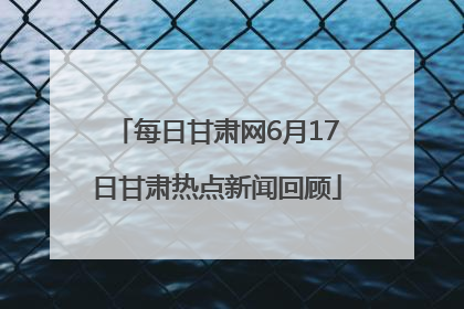 每日甘肃网6月17日甘肃热点新闻回顾