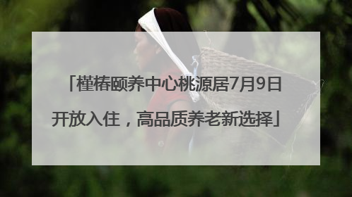 槿椿颐养中心桃源居7月9日开放入住，高品质养老新选择