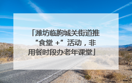 潍坊临朐城关街道推“食堂 +”活动，非用餐时段办老年课堂
