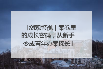 潮观警视｜案卷里的成长密码，从新手变成青年办案探长
