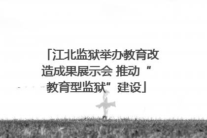 江北监狱举办教育改造成果展示会 推动“教育型监狱”建设
