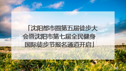 沈阳都市圈第五届徒步大会暨沈阳市第七届全民健身国际徒步节报名通道开启