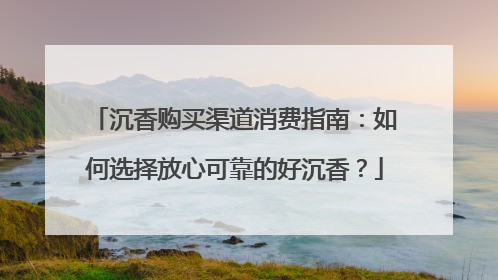 沉香购买渠道消费指南：如何选择放心可靠的好沉香？