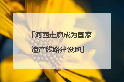 河西走廊成为国家遗产线路建设地