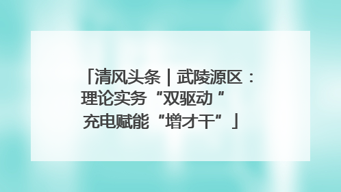 清风头条｜武陵源区：理论实务“双驱动 ” 充电赋能“增才干”