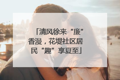 清风徐来“廉”香漫，花堤社区居民“趣”享夏至