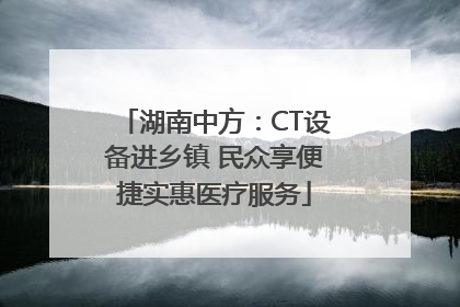 湖南中方：CT设备进乡镇 民众享便捷实惠医疗服务
