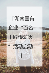湖南国有企业“百名工匠传薪火”活动启动