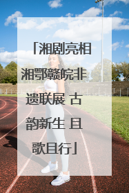 湘剧亮相湘鄂赣皖非遗联展 古韵新生 且歌且行