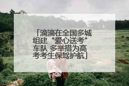 滴滴在全国多城组建“爱心送考”车队 多举措为高考考生保驾护航