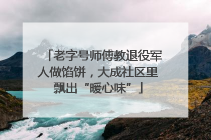 老字号师傅教退役军人做馅饼，大成社区里飘出“暖心味”