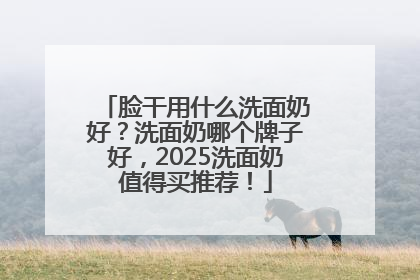 脸干用什么洗面奶好？洗面奶哪个牌子好，2025洗面奶值得买推荐！