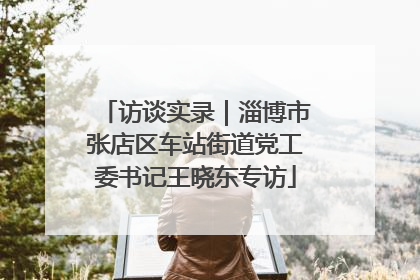 访谈实录｜淄博市张店区车站街道党工委书记王晓东专访