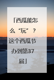 西瓜能怎么“玩”？这个西瓜节办到第37届