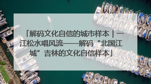 解码文化自信的城市样本｜一江松水唱风流——解码“北国江城”吉林的文化自信样本