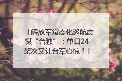 解放军常态化巡航震慑“台独”：单日24架次又让台军心惊！