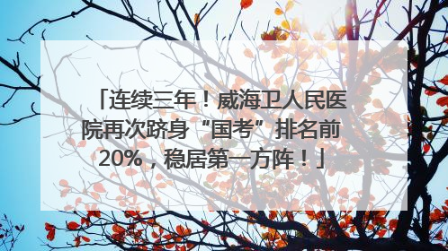 连续三年！威海卫人民医院再次跻身“国考”排名前20%，稳居第一方阵！