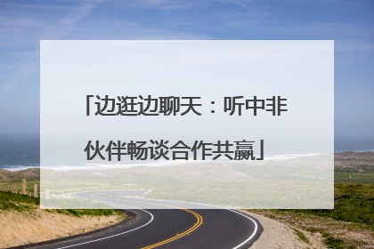 边逛边聊天：听中非伙伴畅谈合作共赢