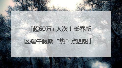 超60万+人次！长春新区端午假期“热”点四射