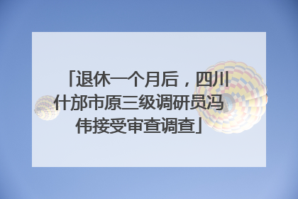 退休一个月后，四川什邡市原三级调研员冯伟接受审查调查
