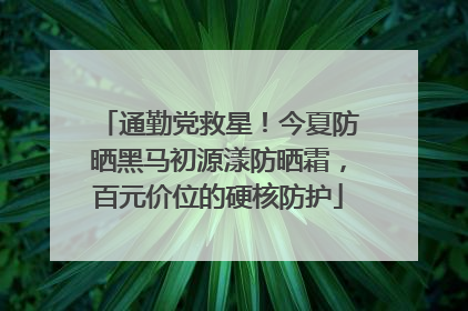 通勤党救星！今夏防晒黑马初源漾防晒霜，百元价位的硬核防护