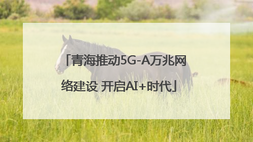 青海推动5G-A万兆网络建设 开启AI+时代