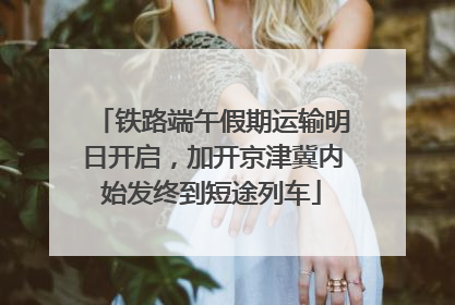 铁路端午假期运输明日开启，加开京津冀内始发终到短途列车