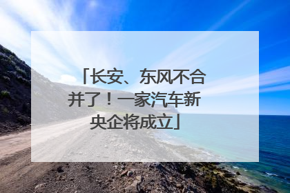 长安、东风不合并了！一家汽车新央企将成立