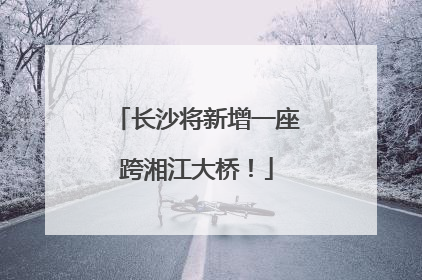 长沙将新增一座跨湘江大桥！
