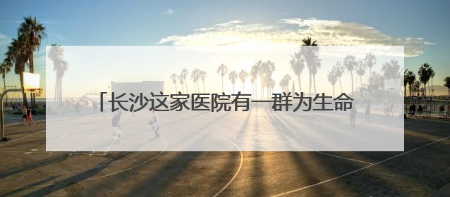 长沙这家医院有一群为生命“弯腰”和“托举”的人