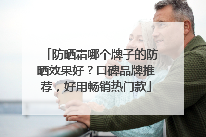 防晒霜哪个牌子的防晒效果好？口碑品牌推荐，好用畅销热门款