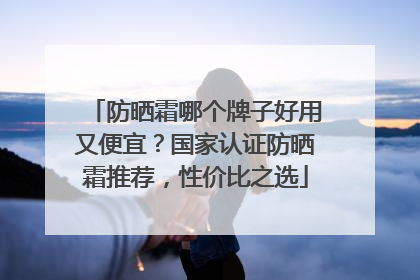 防晒霜哪个牌子好用又便宜？国家认证防晒霜推荐，性价比之选